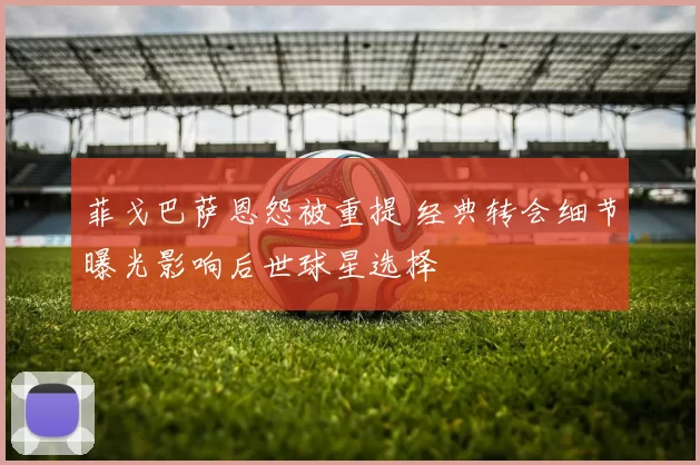 菲戈巴萨恩怨被重提 经典转会细节曝光影响后世球星选择