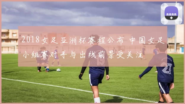 2018女足亚洲杯赛程公布 中国女足小组赛对手与出线前景受关注