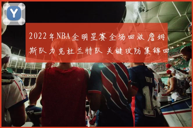 2022年NBA全明星赛全场回放 詹姆斯队力克杜兰特队 关键攻防集锦回顾