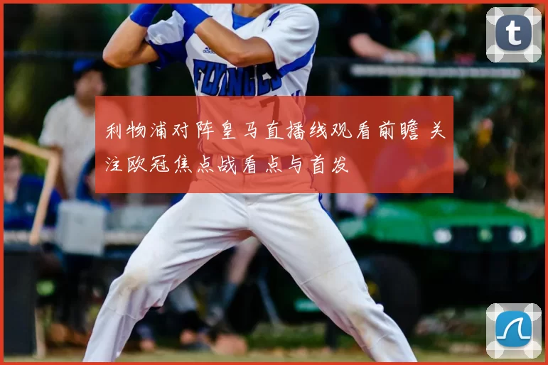利物浦对阵皇马直播线观看前瞻 关注欧冠焦点战看点与首发