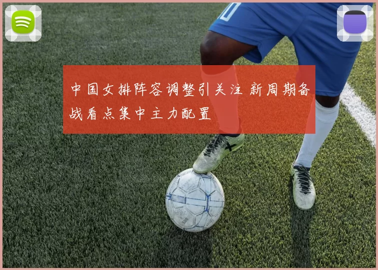 中国女排阵容调整引关注 新周期备战看点集中主力配置