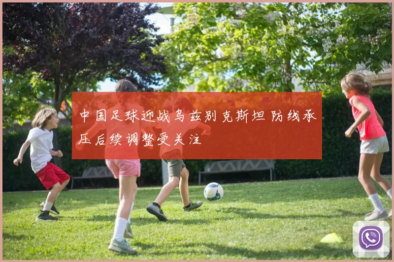 中国足球迎战乌兹别克斯坦 防线承压后续调整受关注