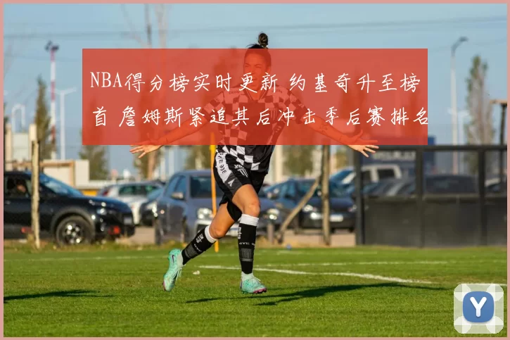 NBA得分榜实时更新 约基奇升至榜首 詹姆斯紧追其后冲击季后赛排名
