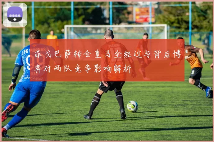 菲戈巴萨转会皇马全经过与背后博弈对两队竞争影响解析