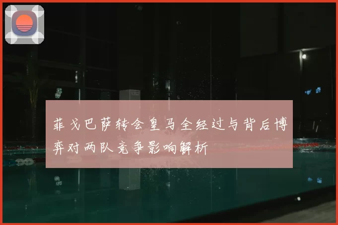 菲戈巴萨转会皇马全经过与背后博弈对两队竞争影响解析