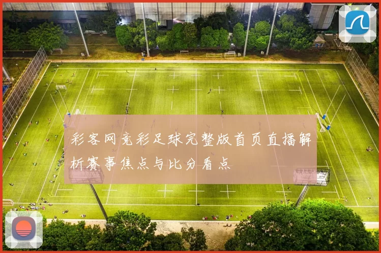 彩客网竞彩足球完整版首页直播解析赛事焦点与比分看点