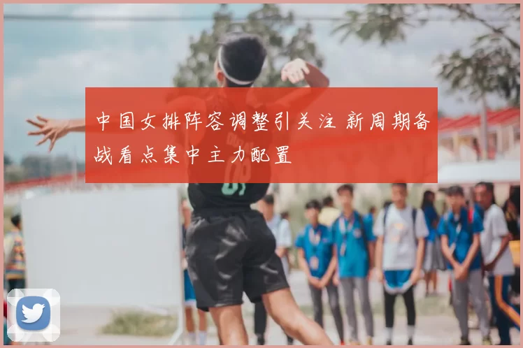 中国女排阵容调整引关注 新周期备战看点集中主力配置