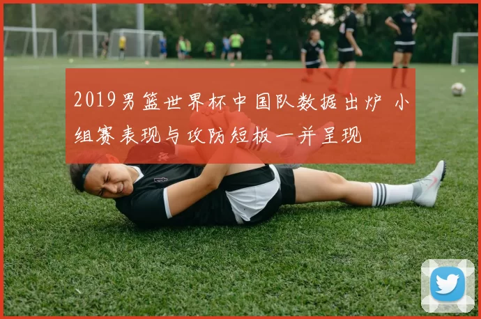 2019男篮世界杯中国队数据出炉 小组赛表现与攻防短板一并呈现