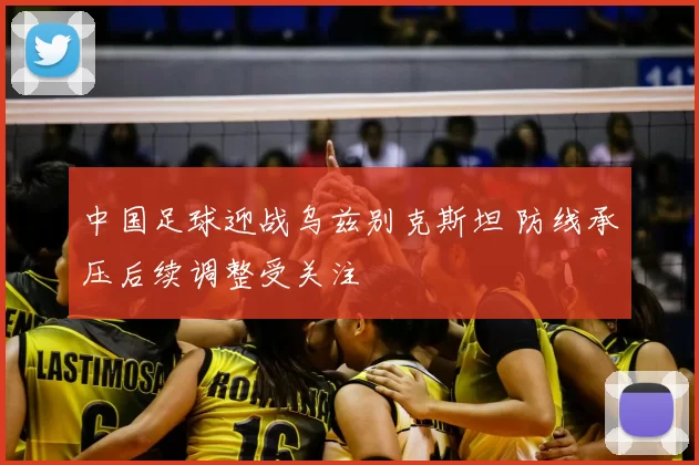 中国足球迎战乌兹别克斯坦 防线承压后续调整受关注