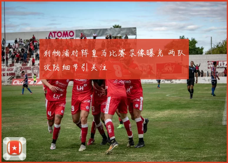 利物浦对阵皇马比赛录像曝光 两队攻防细节引关注
