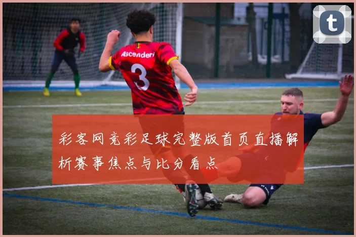 彩客网竞彩足球完整版首页直播解析赛事焦点与比分看点