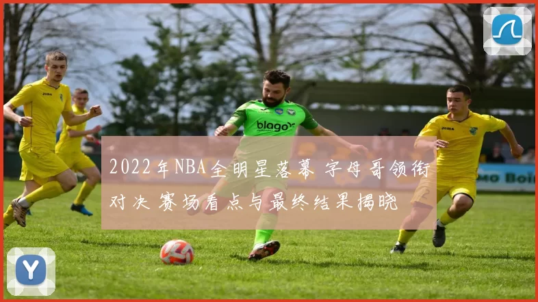 2022年NBA全明星落幕 字母哥领衔对决 赛场看点与最终结果揭晓