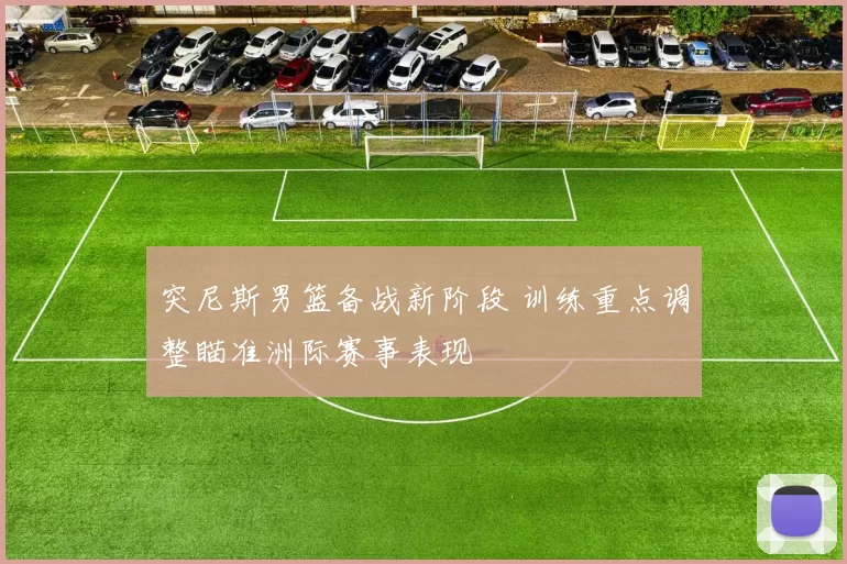 突尼斯男篮备战新阶段 训练重点调整瞄准洲际赛事表现
