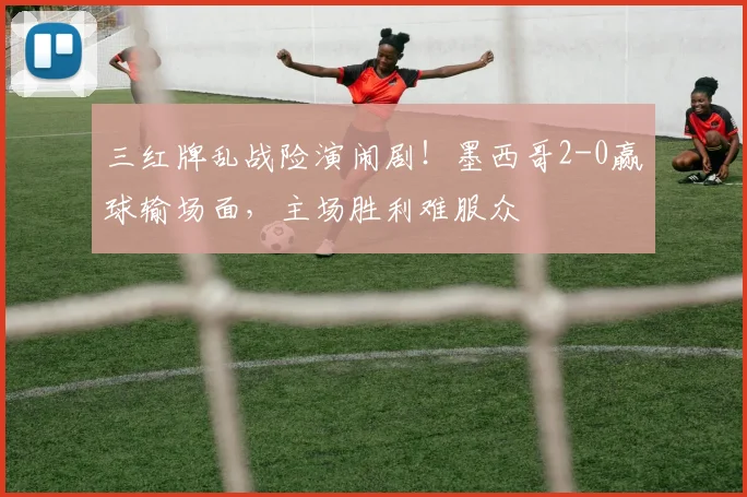 三红牌乱战险演闹剧!墨西哥2-0赢球输场面,主场胜利难服众
