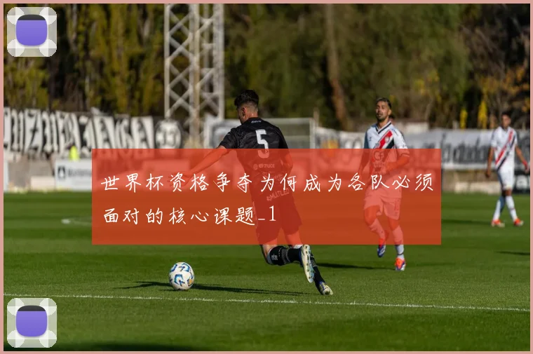 世界杯资格争夺为何成为各队必须面对的核心课题_1