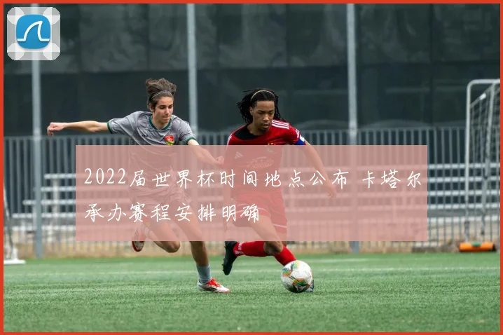 2022届世界杯时间地点公布 卡塔尔承办赛程安排明确