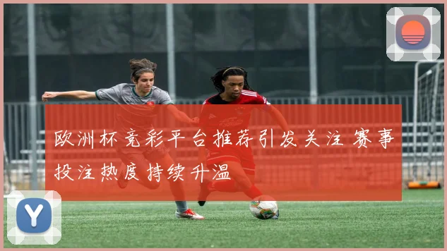 欧洲杯竞彩平台推荐引发关注 赛事投注热度持续升温