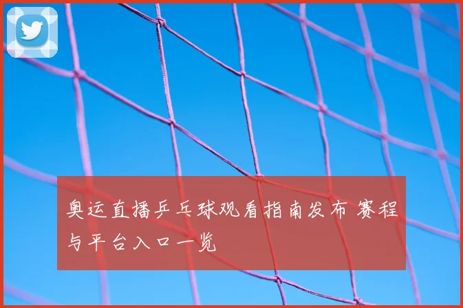 奥运直播乒乓球观看指南发布 赛程与平台入口一览